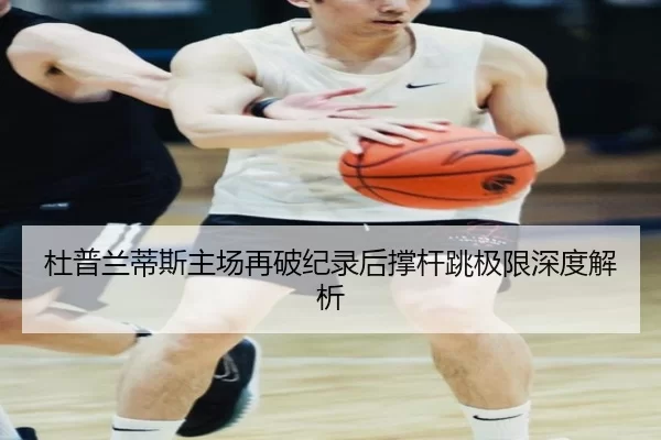 杜普兰蒂斯主场再破纪录后撑杆跳极限深度解析